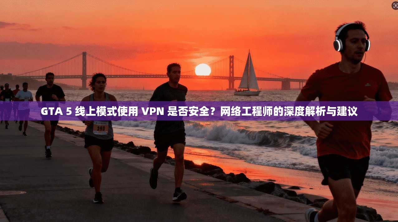 GTA 5 线上模式使用 VPN 是否安全？网络工程师的深度解析与建议