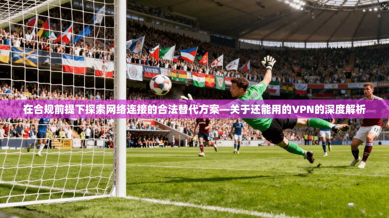 在合规前提下探索网络连接的合法替代方案—关于还能用的VPN的深度解析