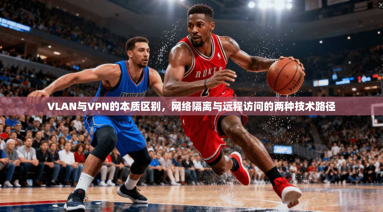 VLAN与VPN的本质区别，网络隔离与远程访问的两种技术路径