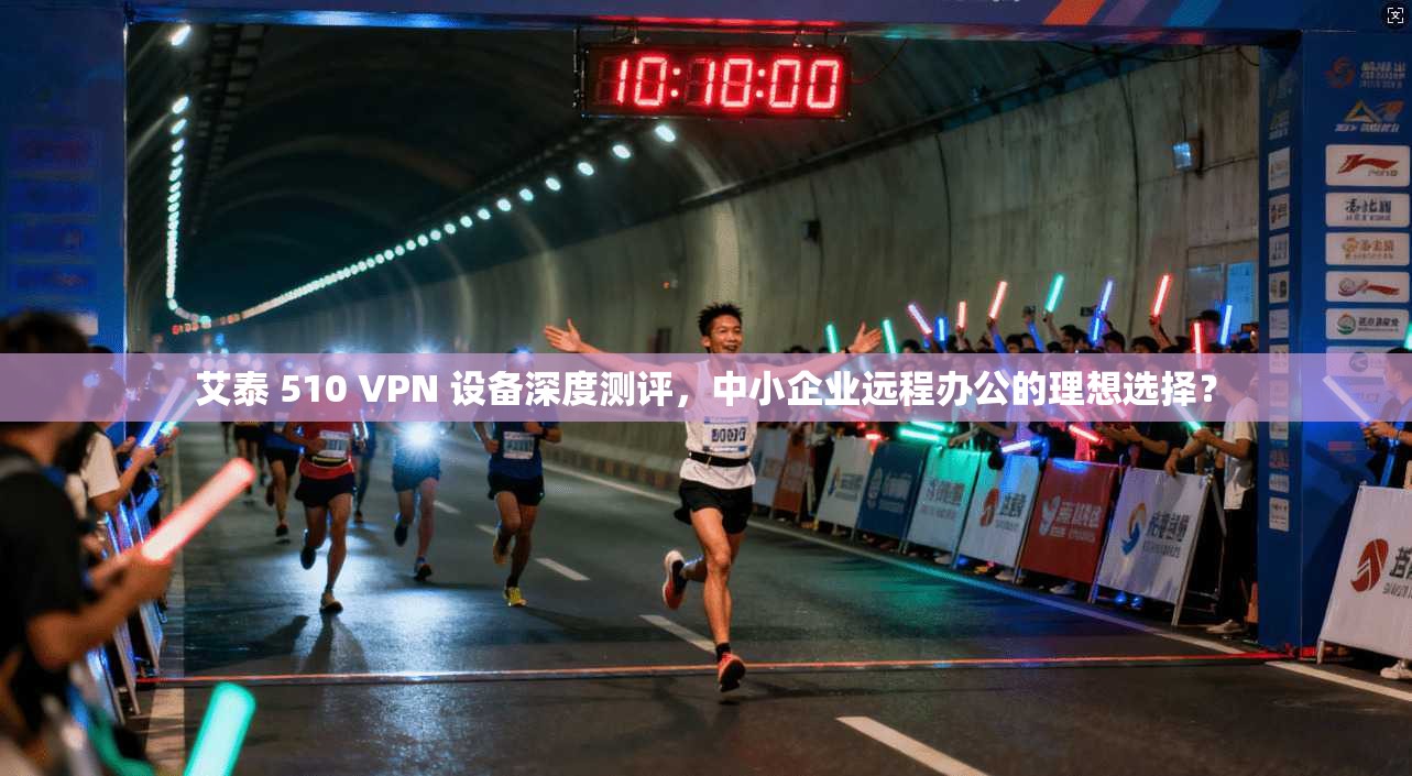 艾泰 510 VPN 设备深度测评，中小企业远程办公的理想选择？