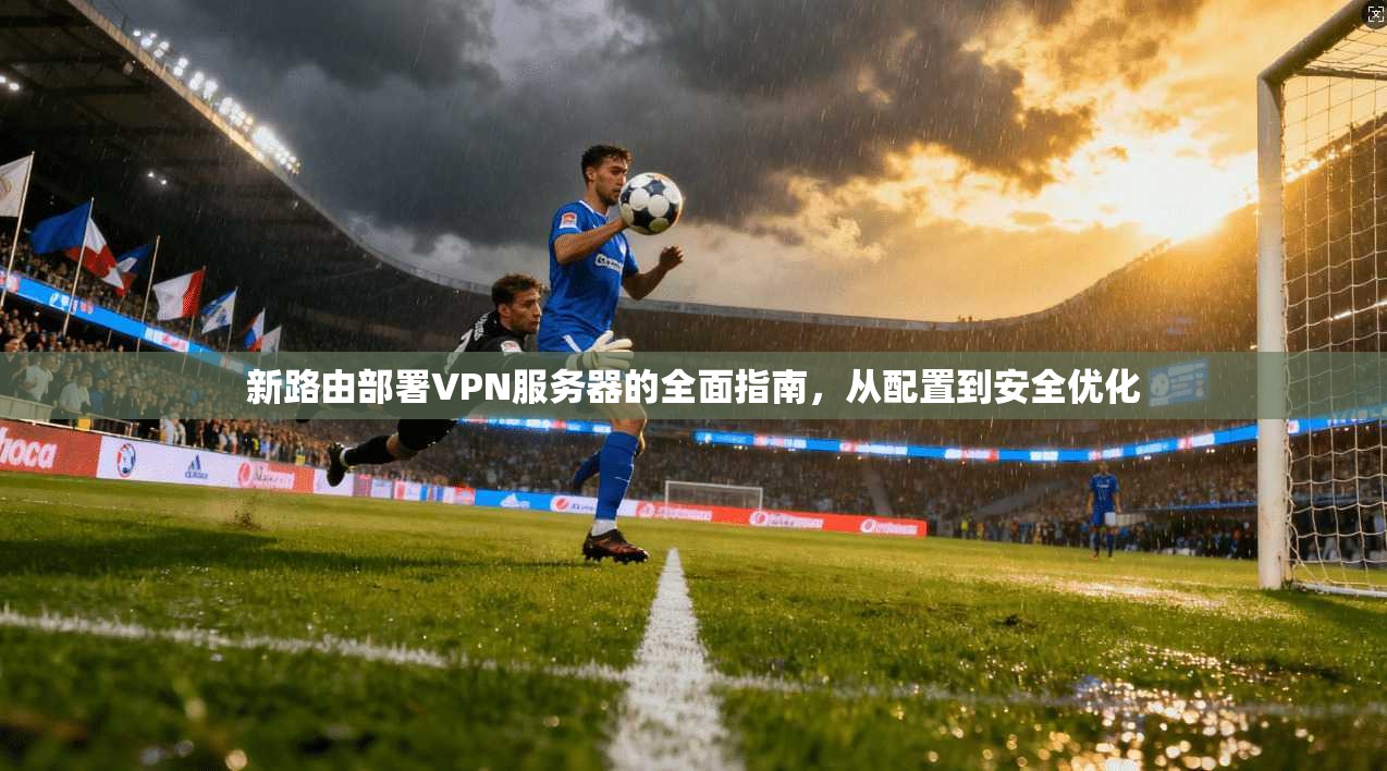 新路由部署VPN服务器的全面指南，从配置到安全优化