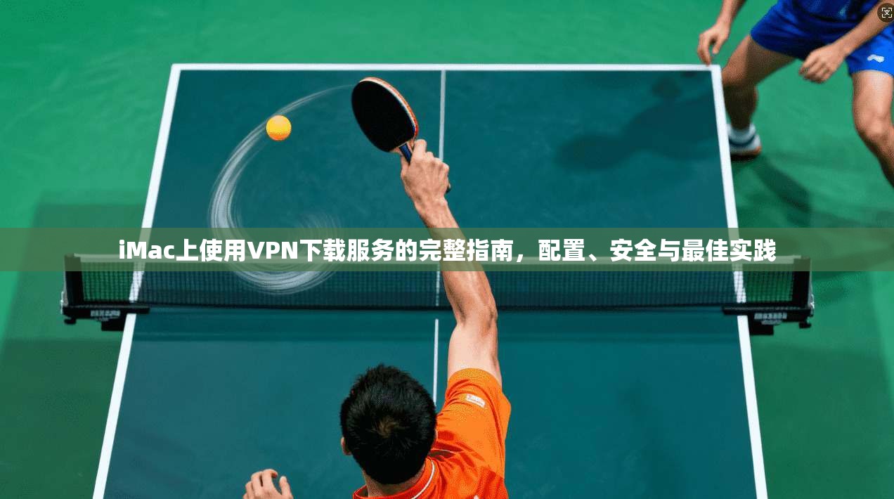 iMac上使用VPN下载服务的完整指南，配置、安全与最佳实践