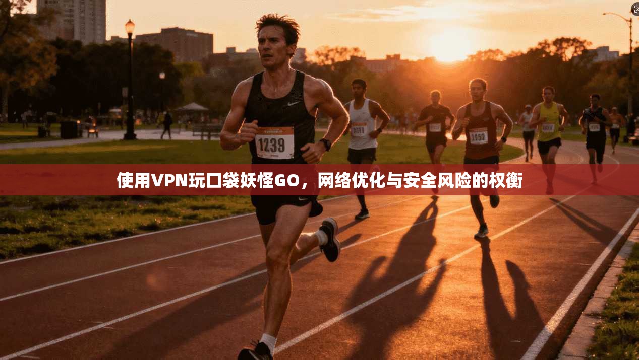 使用VPN玩口袋妖怪GO，网络优化与安全风险的权衡
