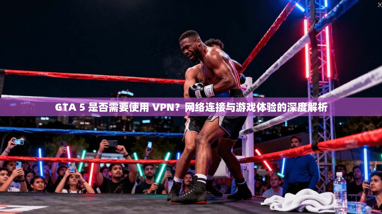 GTA 5 是否需要使用 VPN？网络连接与游戏体验的深度解析