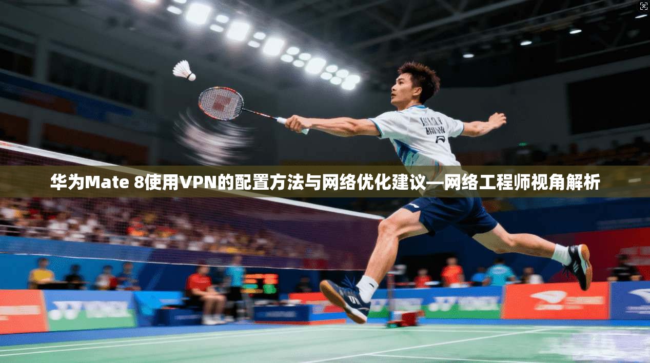 华为Mate 8使用VPN的配置方法与网络优化建议—网络工程师视角解析