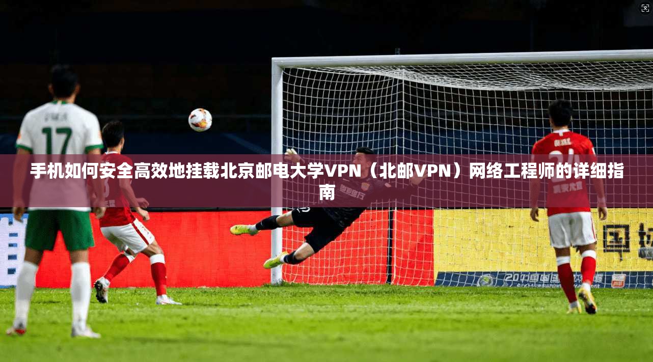 手机如何安全高效地挂载北京邮电大学VPN（北邮VPN）网络工程师的详细指南