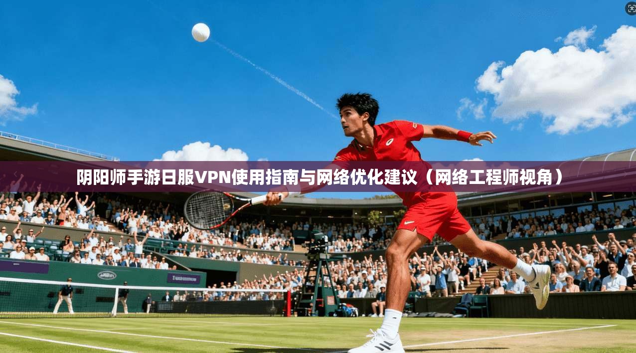 阴阳师手游日服VPN使用指南与网络优化建议（网络工程师视角）