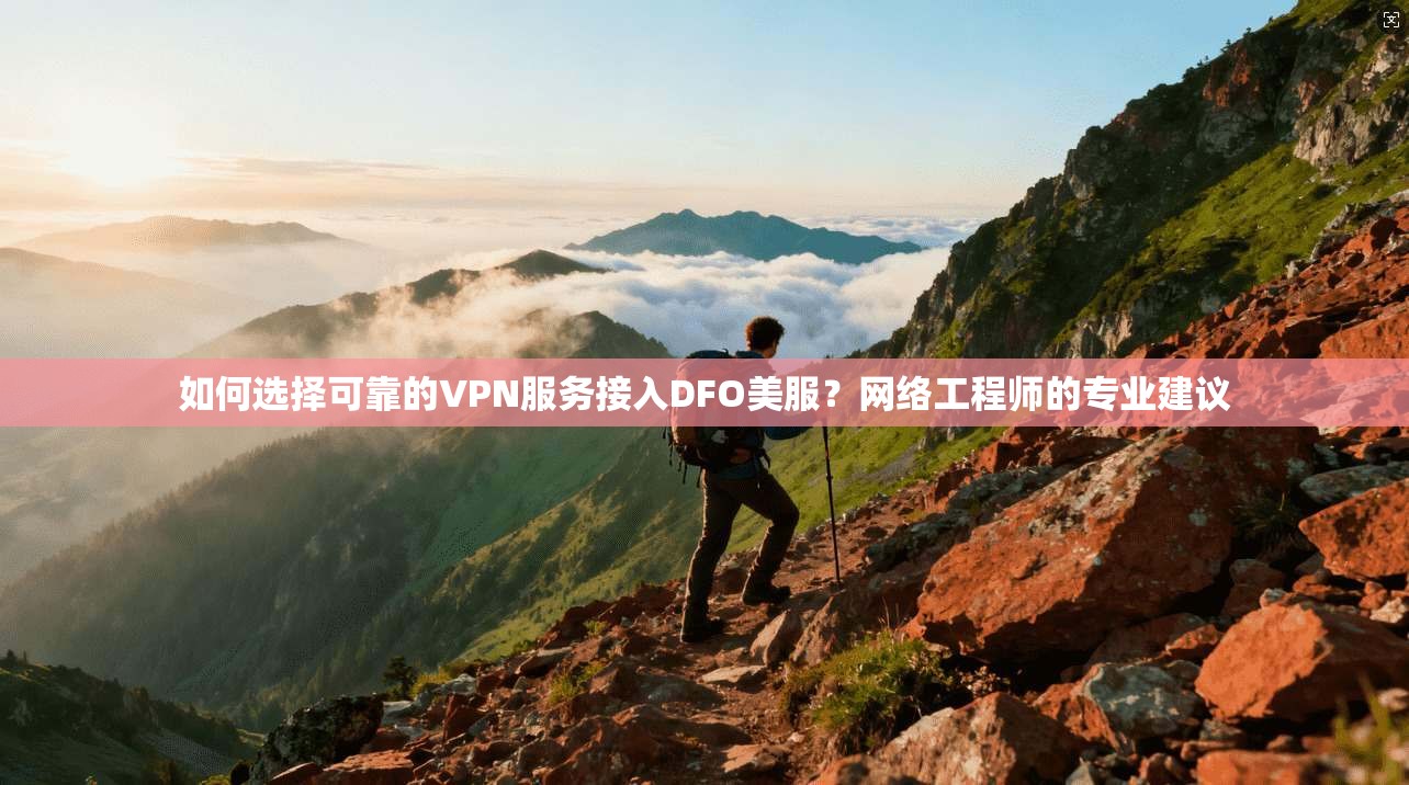 如何选择可靠的VPN服务接入DFO美服？网络工程师的专业建议