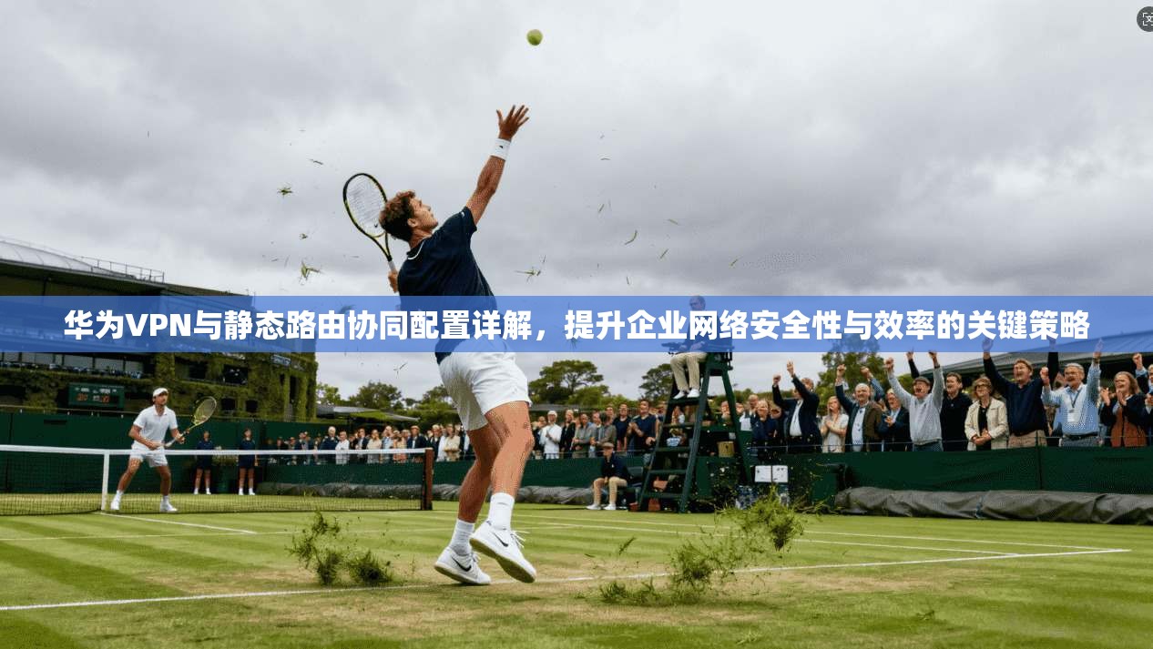 华为VPN与静态路由协同配置详解，提升企业网络安全性与效率的关键策略