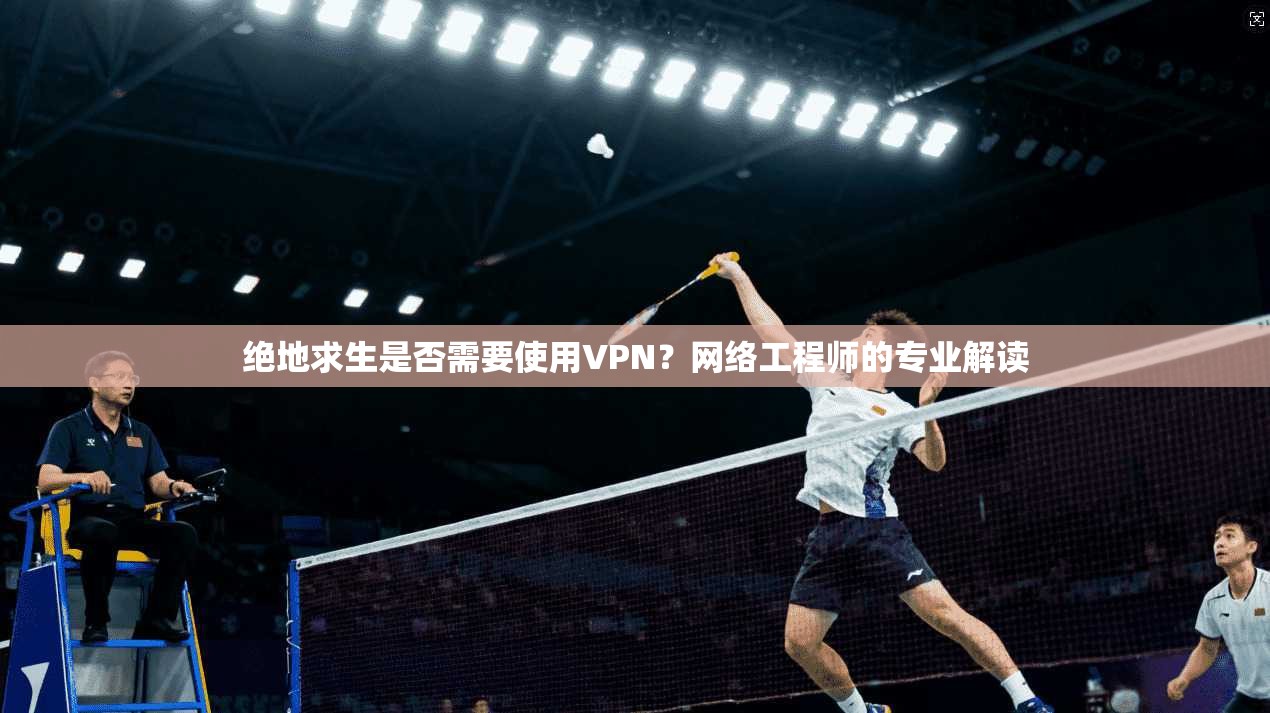 绝地求生是否需要使用VPN？网络工程师的专业解读
