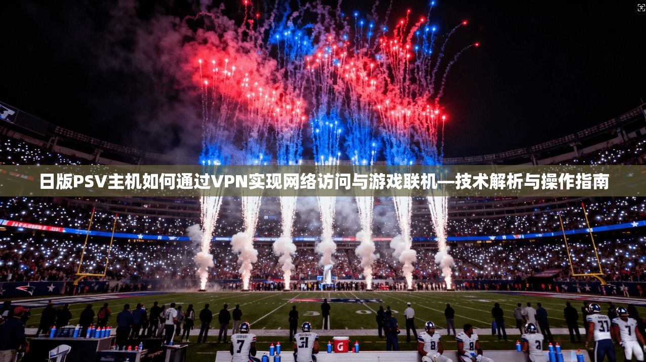 日版PSV主机如何通过VPN实现网络访问与游戏联机—技术解析与操作指南