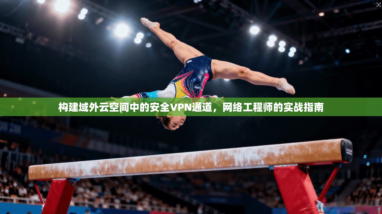 构建域外云空间中的安全VPN通道,网络工程师的实战指南 构建域外云空间中的安全VPN通道,网络工程师的实战指南