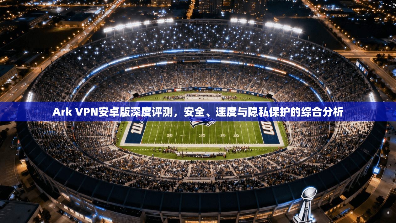 Ark VPN安卓版深度评测，安全、速度与隐私保护的综合分析