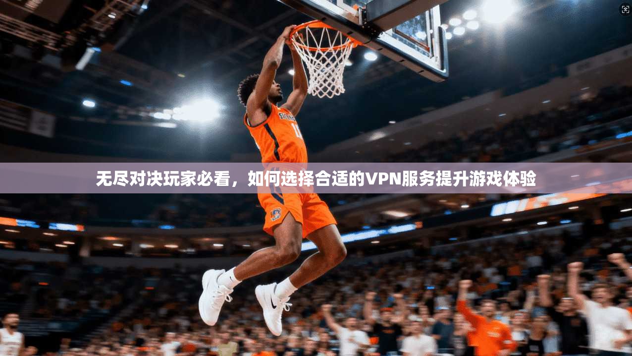 无尽对决玩家必看，如何选择合适的VPN服务提升游戏体验
