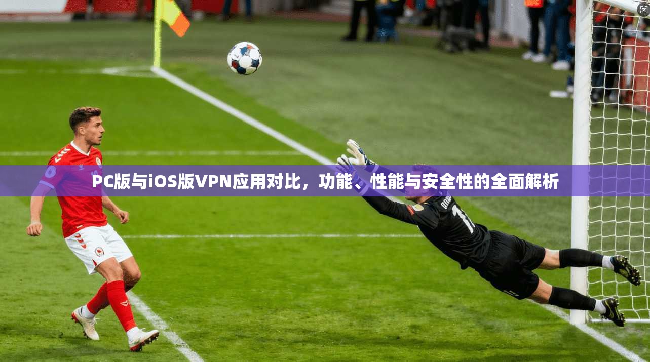 PC版与iOS版VPN应用对比，功能、性能与安全性的全面解析