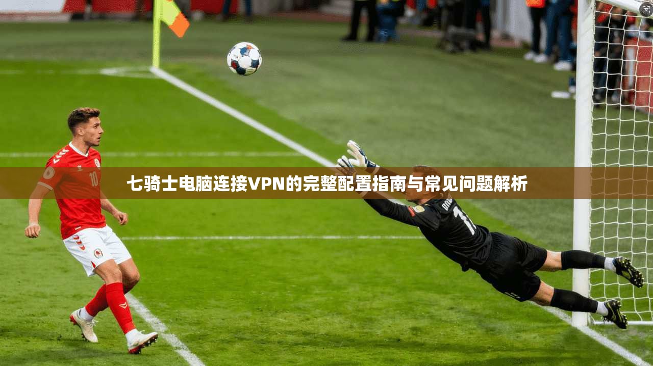 七骑士电脑连接VPN的完整配置指南与常见问题解析