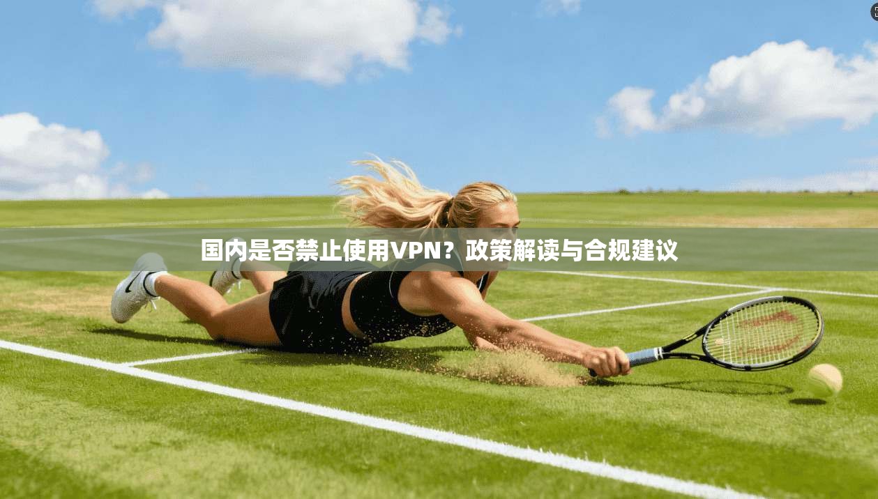 国内是否禁止使用VPN？政策解读与合规建议