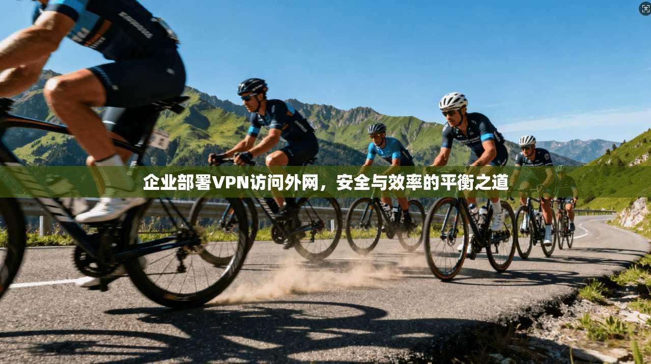 企业部署VPN访问外网，安全与效率的平衡之道