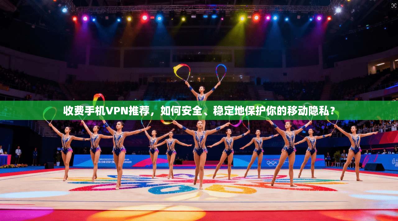收费手机VPN推荐，如何安全、稳定地保护你的移动隐私？