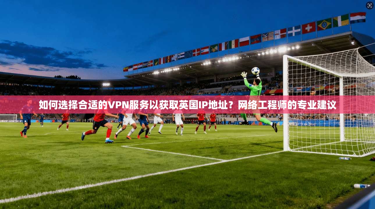 如何选择合适的VPN服务以获取英国IP地址？网络工程师的专业建议