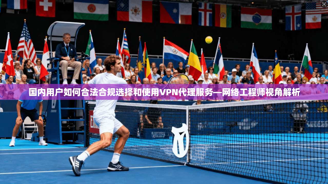 国内用户如何合法合规选择和使用VPN代理服务—网络工程师视角解析