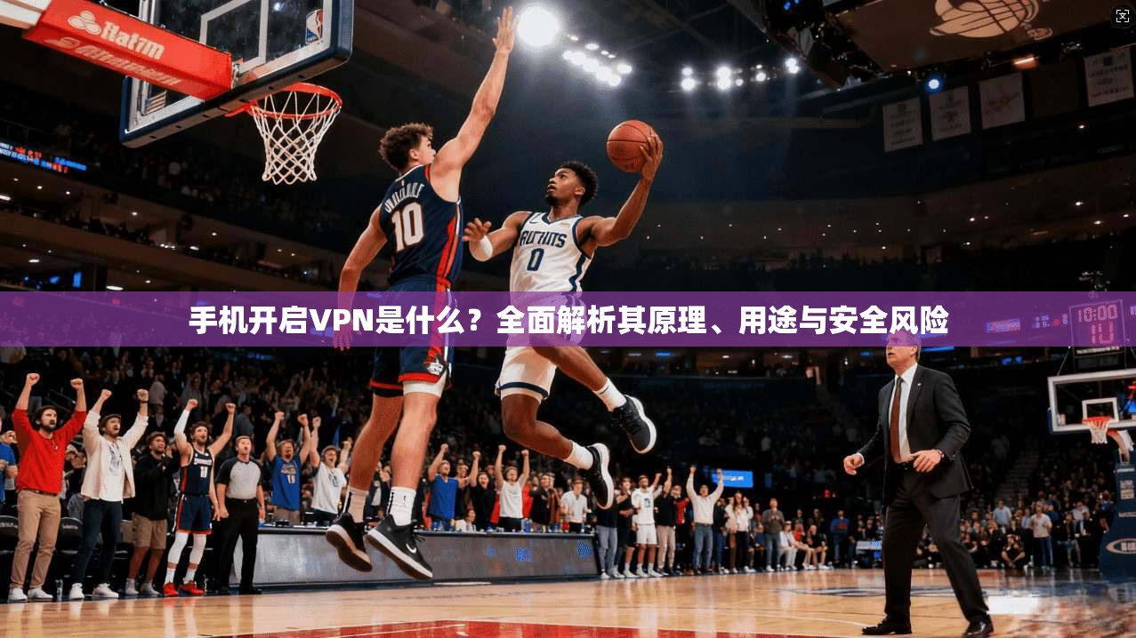 手机开启VPN是什么？全面解析其原理、用途与安全风险