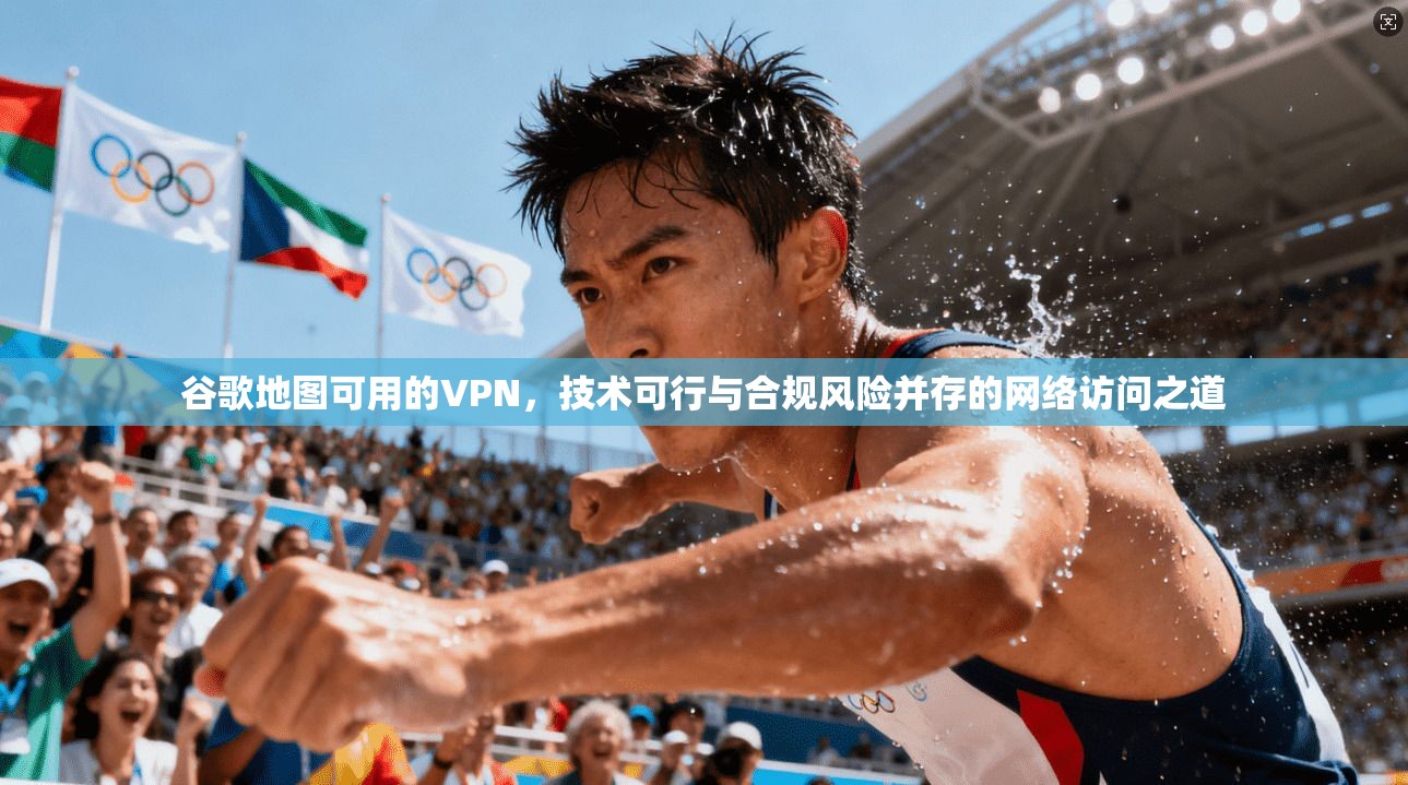 谷歌地图可用的VPN，技术可行与合规风险并存的网络访问之道