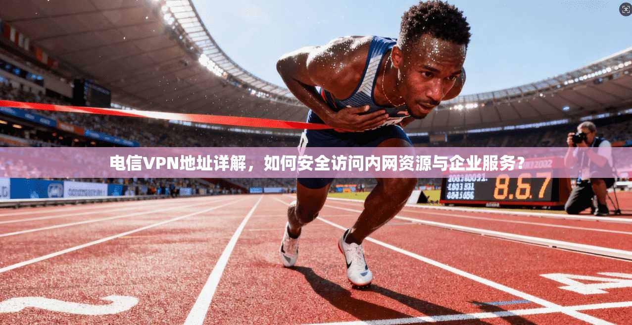 电信VPN地址详解，如何安全访问内网资源与企业服务？