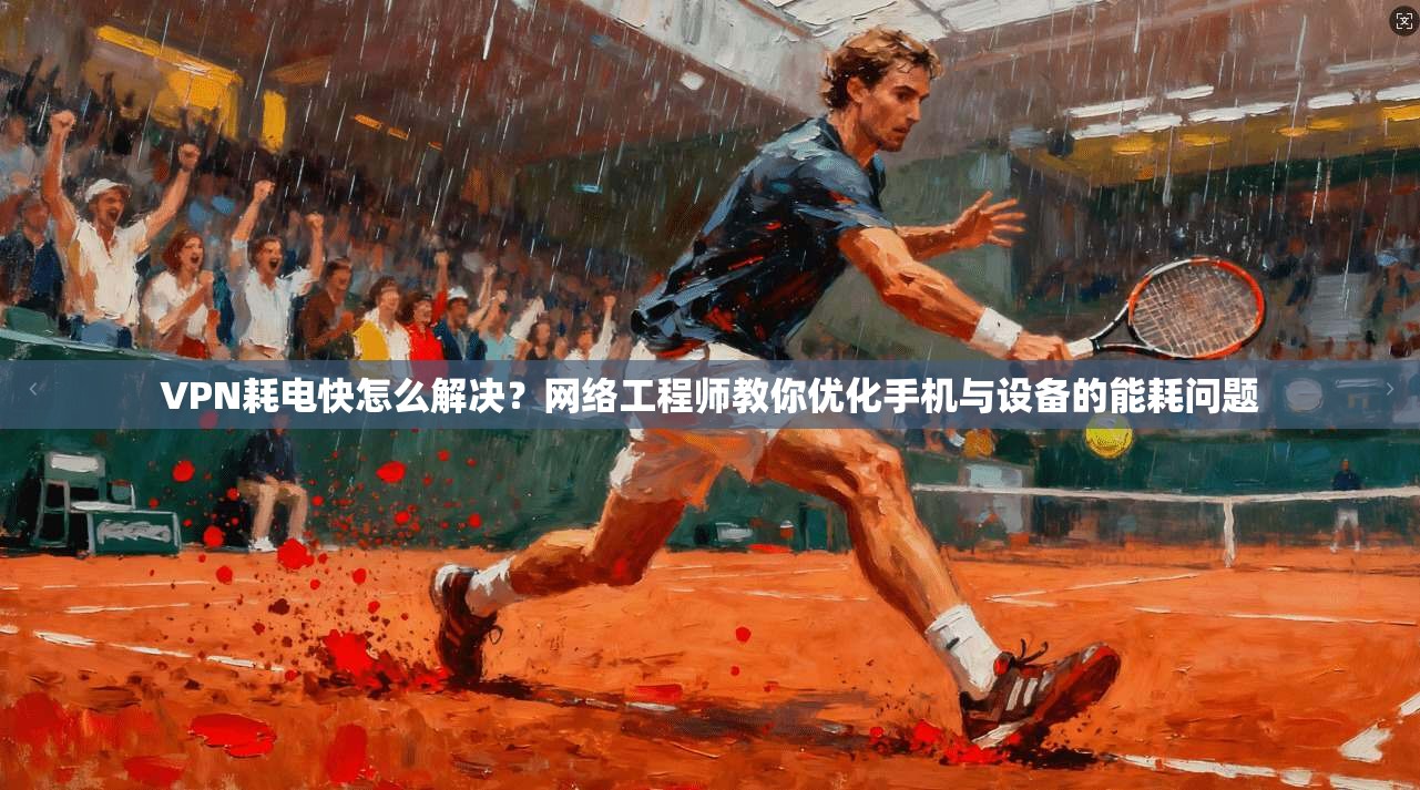 VPN耗电快怎么解决？网络工程师教你优化手机与设备的能耗问题