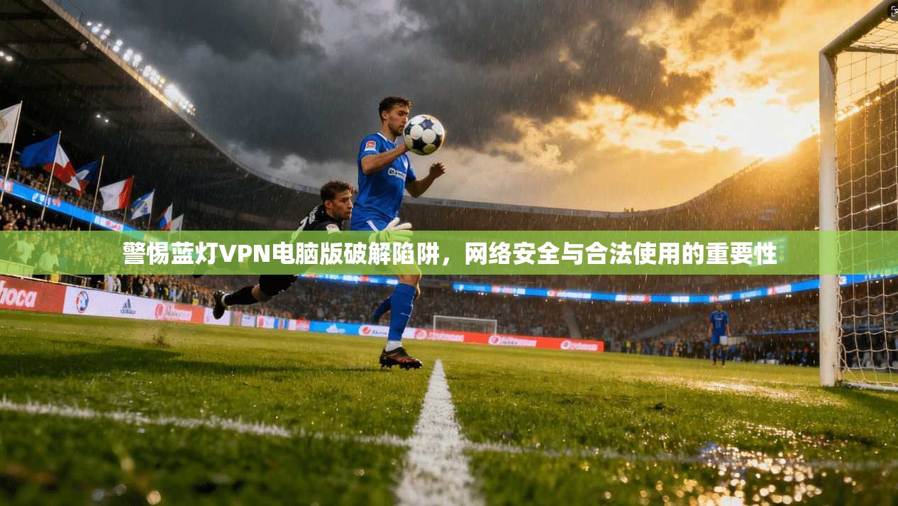 警惕蓝灯VPN电脑版破解陷阱，网络安全与合法使用的重要性