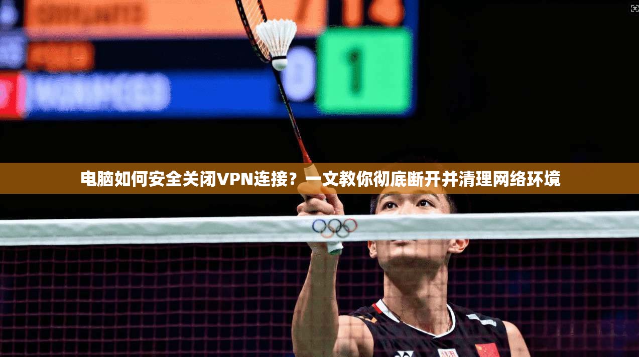 电脑如何安全关闭VPN连接？一文教你彻底断开并清理网络环境