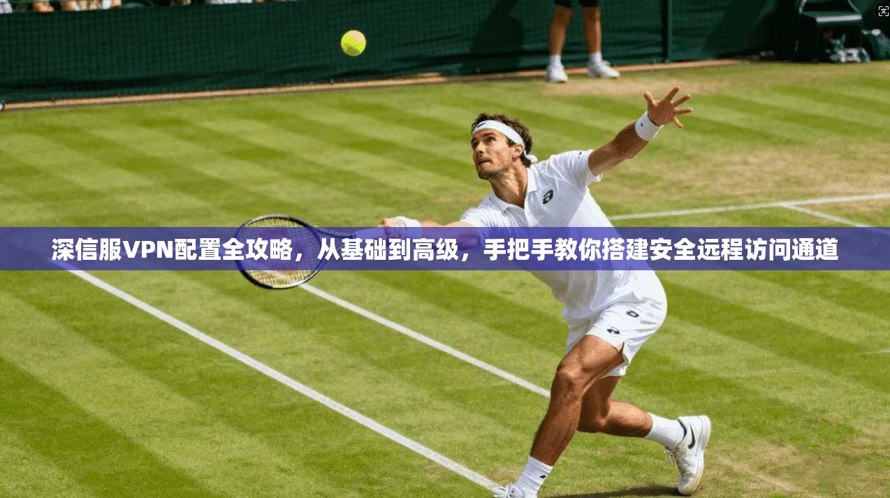 深信服VPN配置全攻略，从基础到高级，手把手教你搭建安全远程访问通道