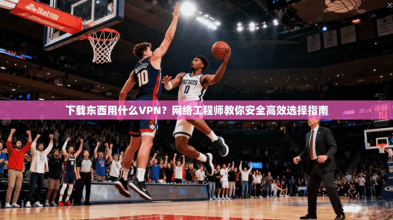 下载东西用什么VPN？网络工程师教你安全高效选择指南