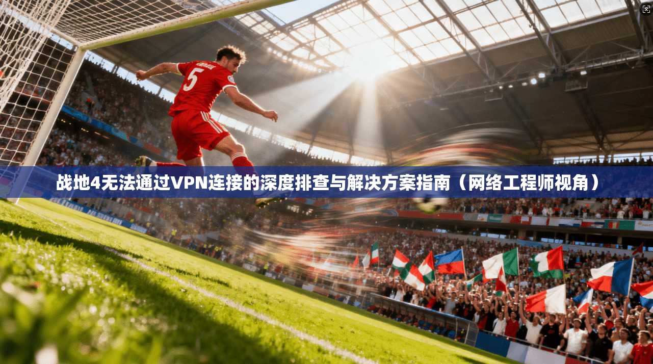 战地4无法通过VPN连接的深度排查与解决方案指南（网络工程师视角）