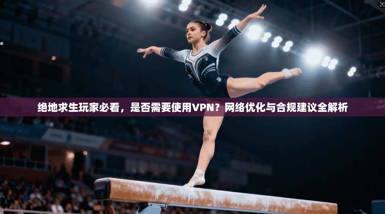 绝地求生玩家必看，是否需要使用VPN？网络优化与合规建议全解析