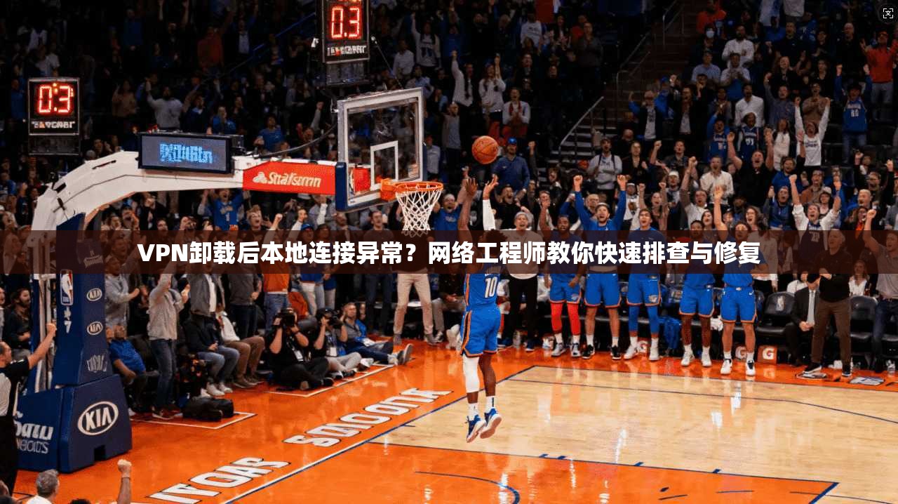 VPN卸载后本地连接异常？网络工程师教你快速排查与修复