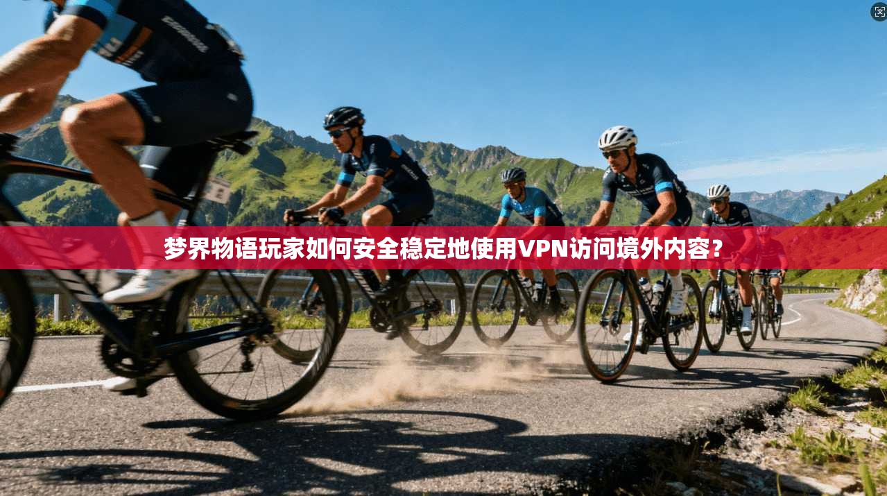 梦界物语玩家如何安全稳定地使用VPN访问境外内容？