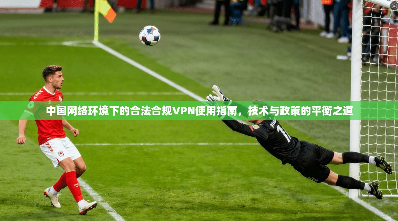 中国网络环境下的合法合规VPN使用指南，技术与政策的平衡之道