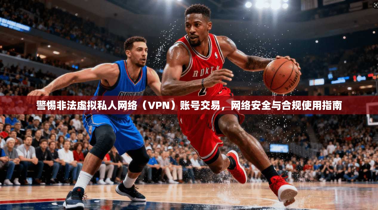 警惕非法虚拟私人网络（VPN）账号交易，网络安全与合规使用指南