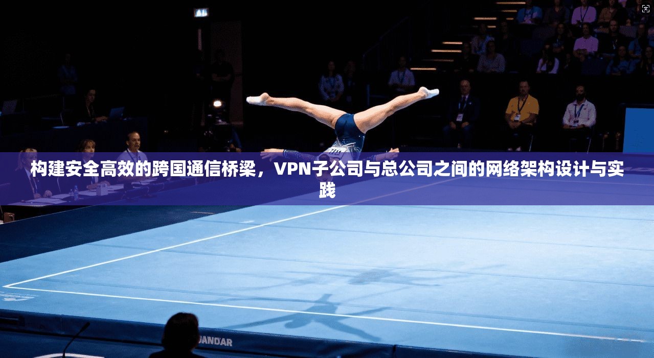 构建安全高效的跨国通信桥梁，VPN子公司与总公司之间的网络架构设计与实践