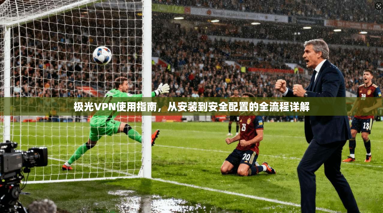 极光VPN使用指南，从安装到安全配置的全流程详解