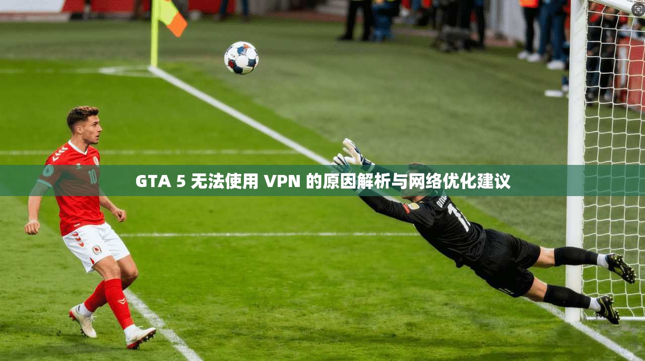 GTA 5 无法使用 VPN 的原因解析与网络优化建议
