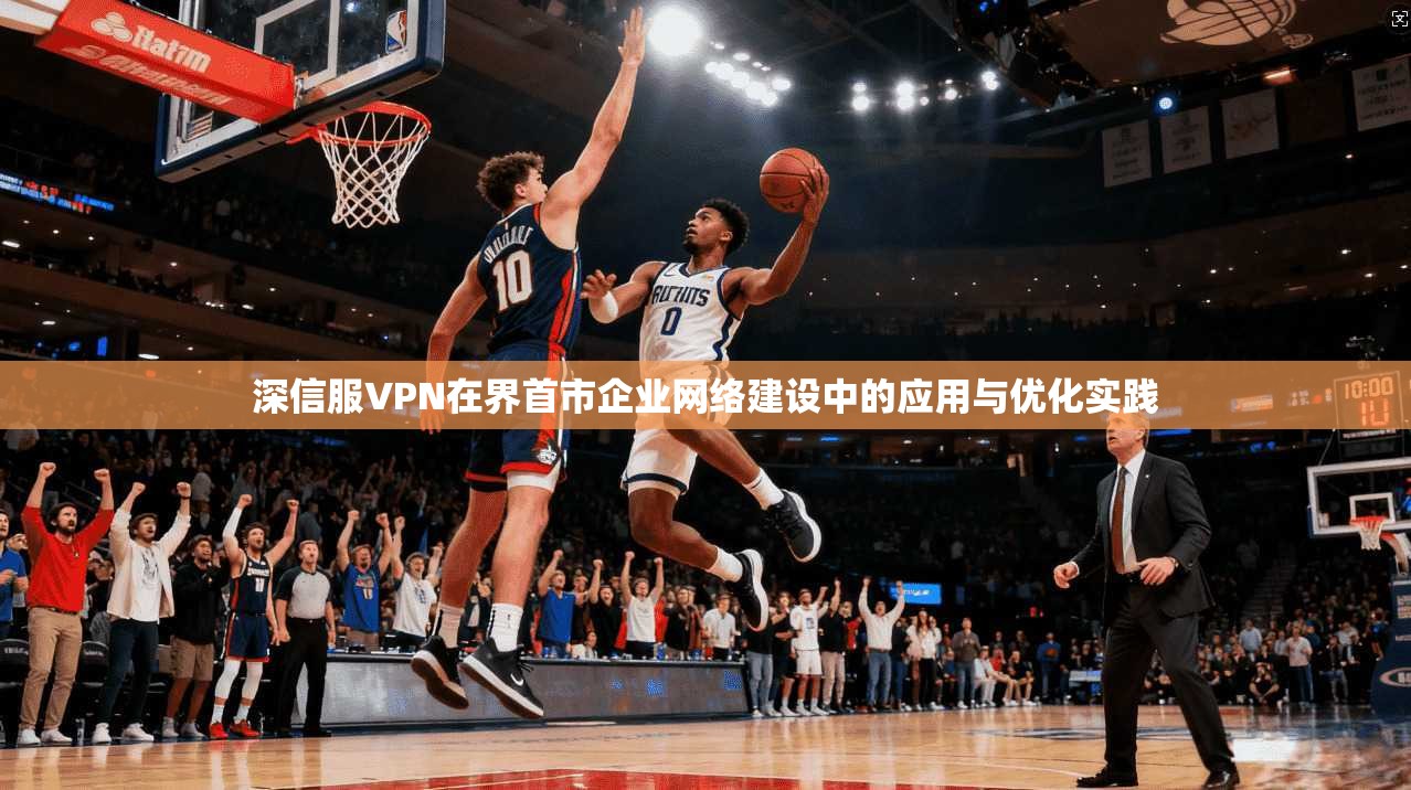 深信服VPN在界首市企业网络建设中的应用与优化实践