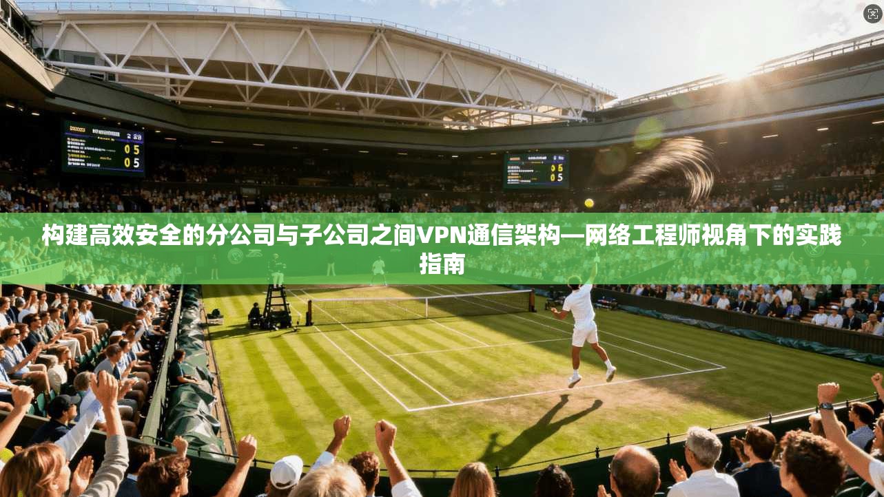 构建高效安全的分公司与子公司之间VPN通信架构—网络工程师视角下的实践指南
