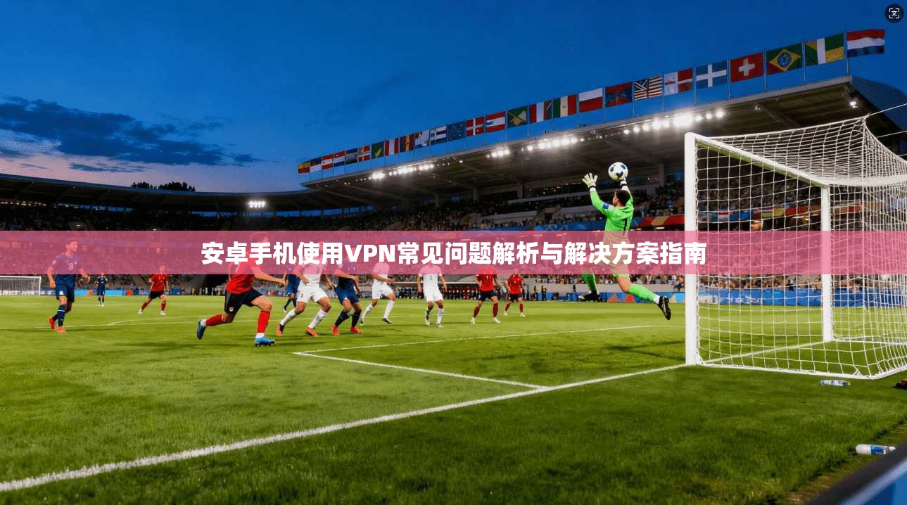 安卓手机使用VPN常见问题解析与解决方案指南