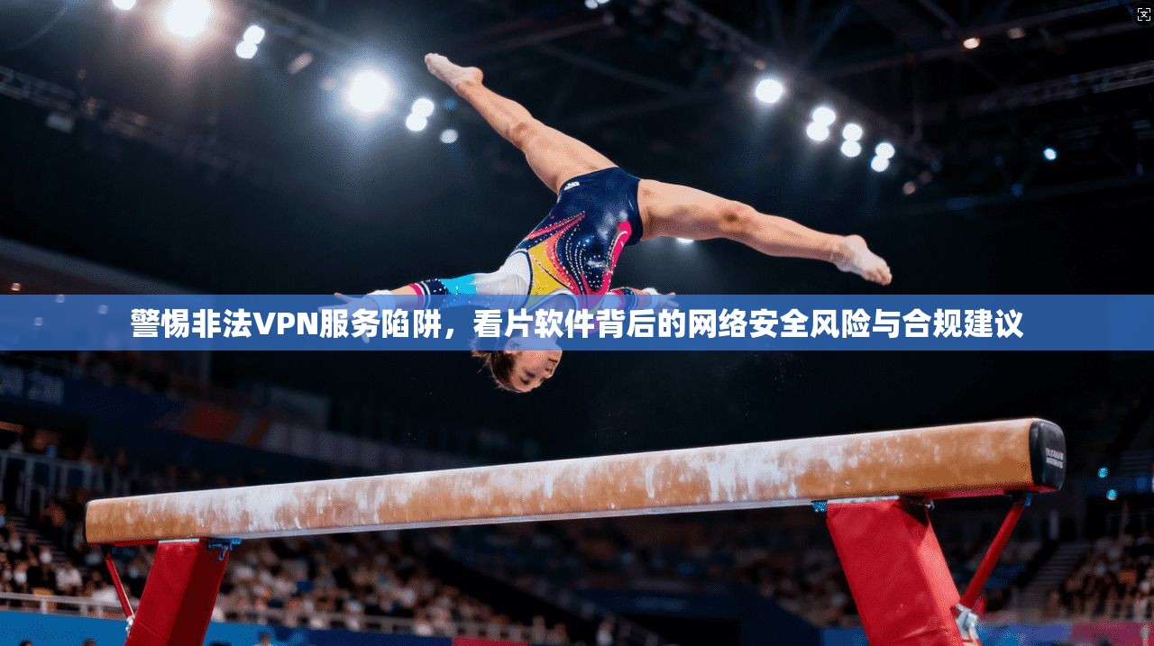警惕非法VPN服务陷阱，看片软件背后的网络安全风险与合规建议