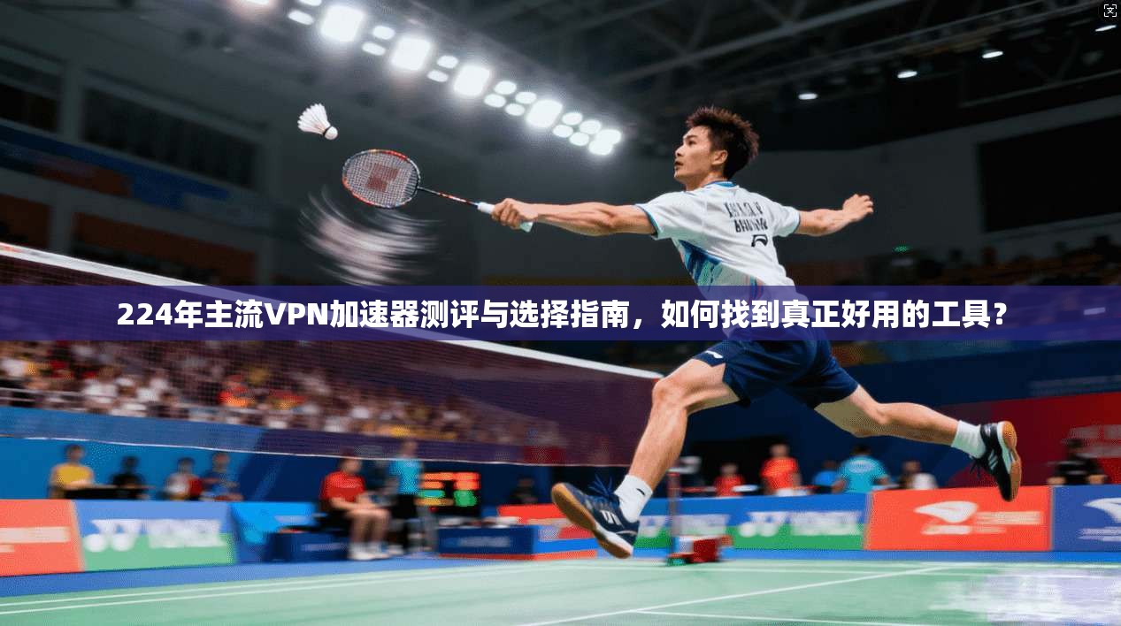 224年主流VPN加速器测评与选择指南，如何找到真正好用的工具？
