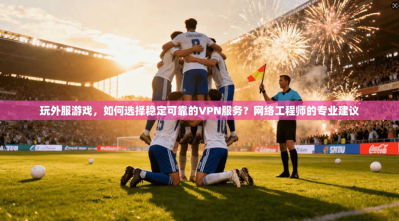 玩外服游戏，如何选择稳定可靠的VPN服务？网络工程师的专业建议