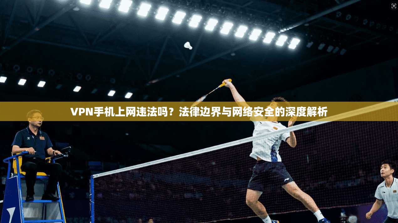 VPN手机上网违法吗？法律边界与网络安全的深度解析