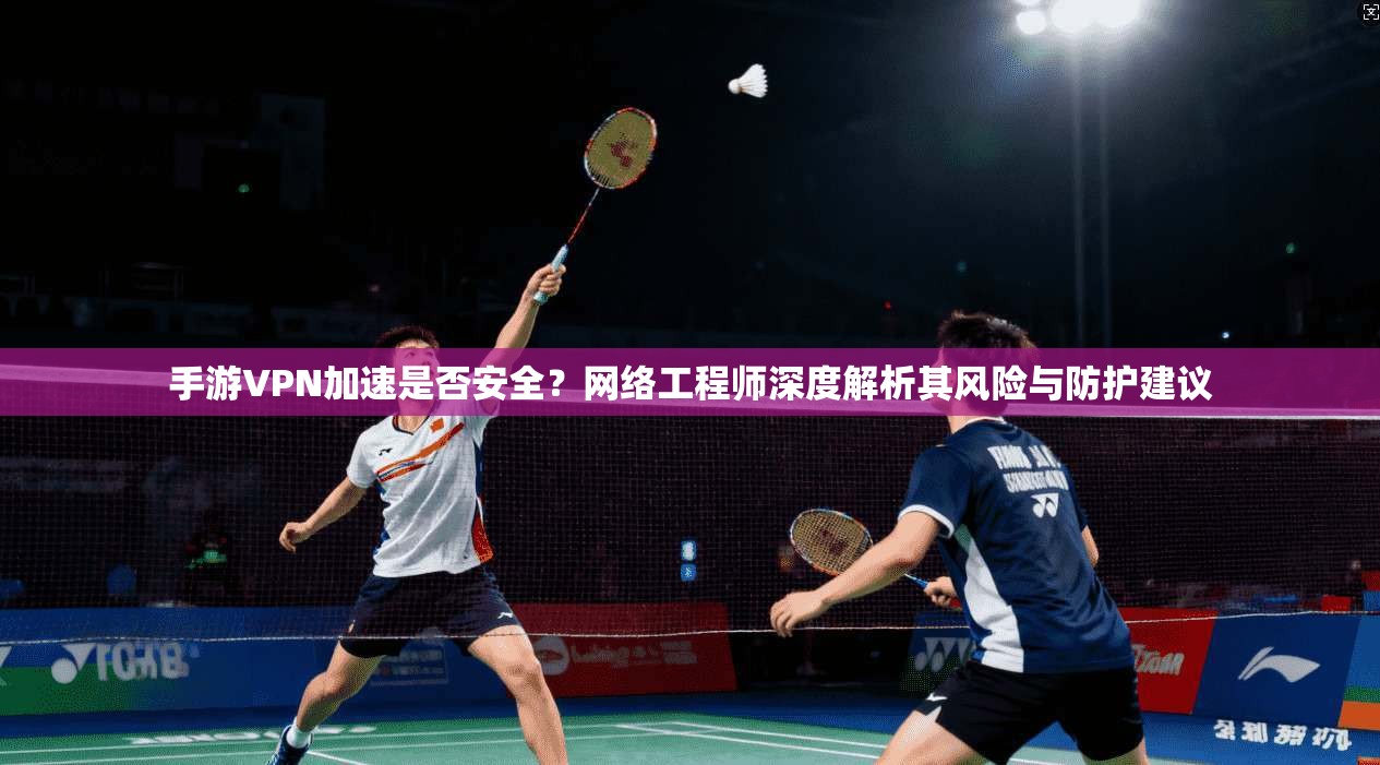 手游VPN加速是否安全？网络工程师深度解析其风险与防护建议